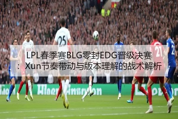 LPL春季赛BLG零封EDG晋级决赛：Xun节奏带动与版本理解的战术解析